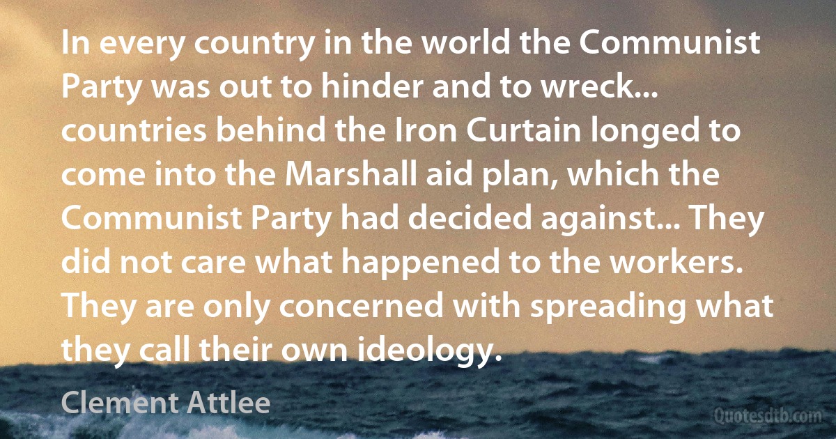 In every country in the world the Communist Party was out to hinder and to wreck... countries behind the Iron Curtain longed to come into the Marshall aid plan, which the Communist Party had decided against... They did not care what happened to the workers. They are only concerned with spreading what they call their own ideology. (Clement Attlee)