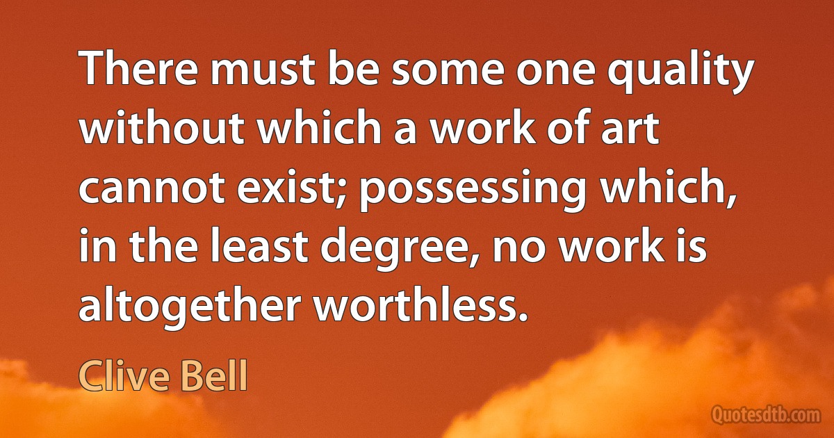 There must be some one quality without which a work of art cannot exist; possessing which, in the least degree, no work is altogether worthless. (Clive Bell)