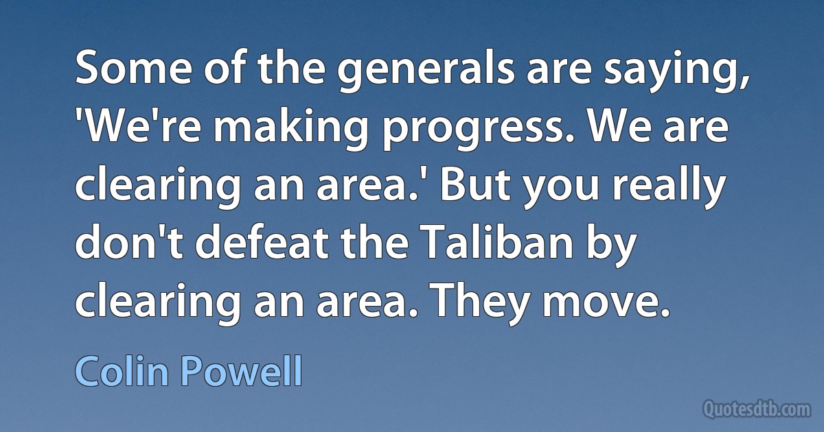 Some of the generals are saying, 'We're making progress. We are clearing an area.' But you really don't defeat the Taliban by clearing an area. They move. (Colin Powell)