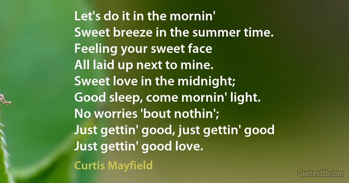 Let's do it in the mornin'
Sweet breeze in the summer time.
Feeling your sweet face
All laid up next to mine.
Sweet love in the midnight;
Good sleep, come mornin' light.
No worries 'bout nothin';
Just gettin' good, just gettin' good
Just gettin' good love. (Curtis Mayfield)