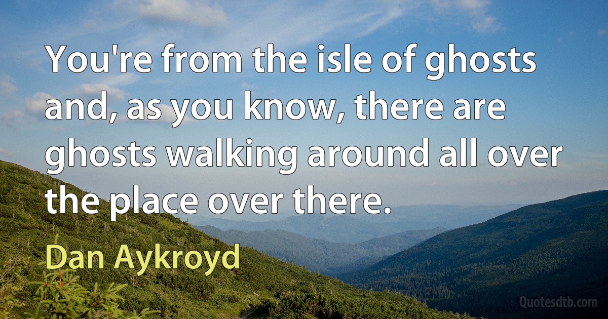 You're from the isle of ghosts and, as you know, there are ghosts walking around all over the place over there. (Dan Aykroyd)