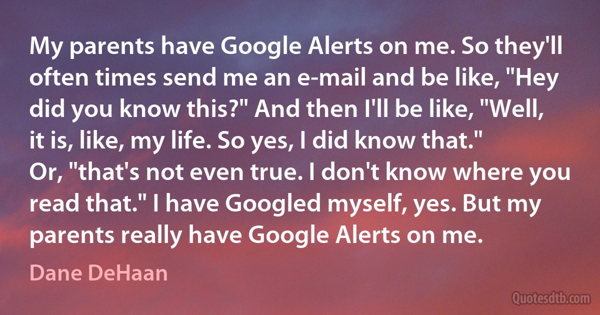 My parents have Google Alerts on me. So they'll often times send me an e-mail and be like, "Hey did you know this?" And then I'll be like, "Well, it is, like, my life. So yes, I did know that." Or, "that's not even true. I don't know where you read that." I have Googled myself, yes. But my parents really have Google Alerts on me. (Dane DeHaan)