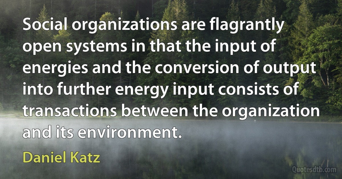 Social organizations are flagrantly open systems in that the input of energies and the conversion of output into further energy input consists of transactions between the organization and its environment. (Daniel Katz)