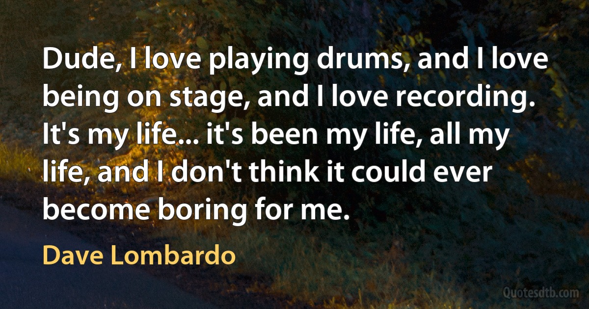 Dude, I love playing drums, and I love being on stage, and I love recording. It's my life... it's been my life, all my life, and I don't think it could ever become boring for me. (Dave Lombardo)