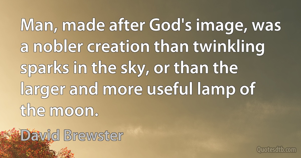 Man, made after God's image, was a nobler creation than twinkling sparks in the sky, or than the larger and more useful lamp of the moon. (David Brewster)