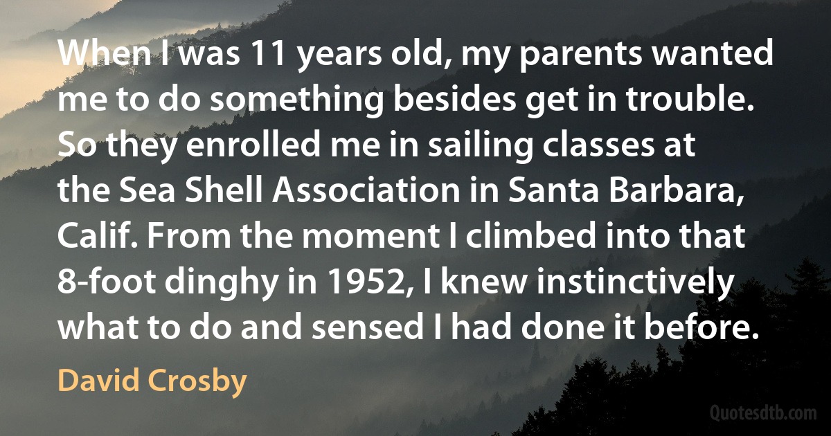 When I was 11 years old, my parents wanted me to do something besides get in trouble. So they enrolled me in sailing classes at the Sea Shell Association in Santa Barbara, Calif. From the moment I climbed into that 8-foot dinghy in 1952, I knew instinctively what to do and sensed I had done it before. (David Crosby)