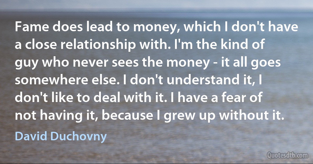 Fame does lead to money, which I don't have a close relationship with. I'm the kind of guy who never sees the money - it all goes somewhere else. I don't understand it, I don't like to deal with it. I have a fear of not having it, because I grew up without it. (David Duchovny)