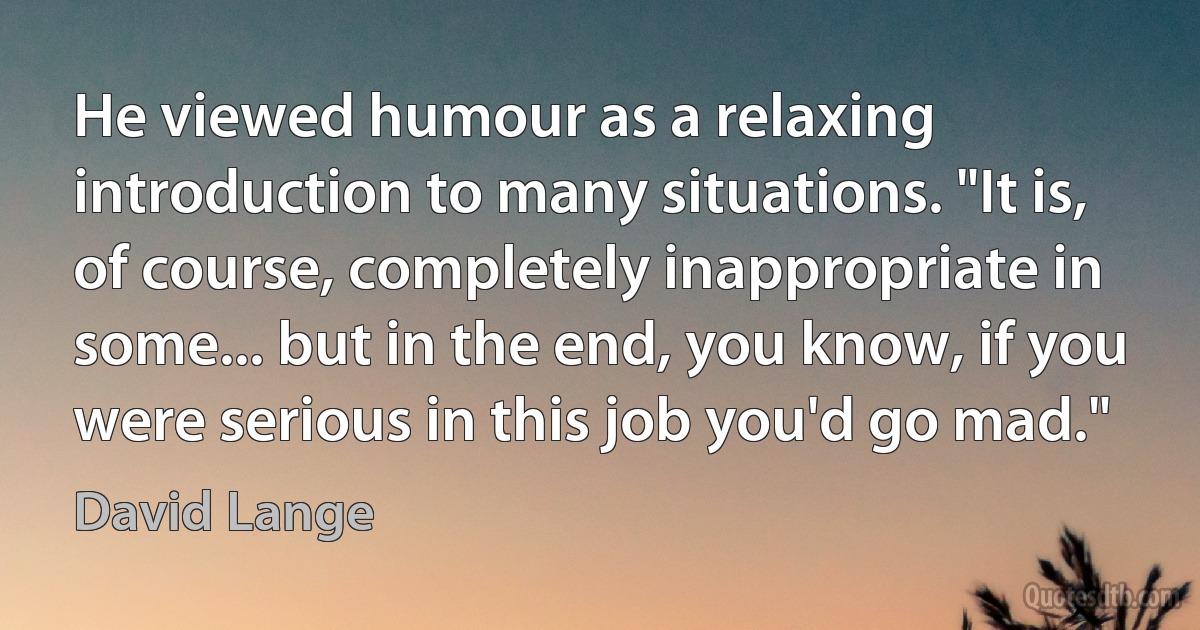 He viewed humour as a relaxing introduction to many situations. "It is, of course, completely inappropriate in some... but in the end, you know, if you were serious in this job you'd go mad." (David Lange)