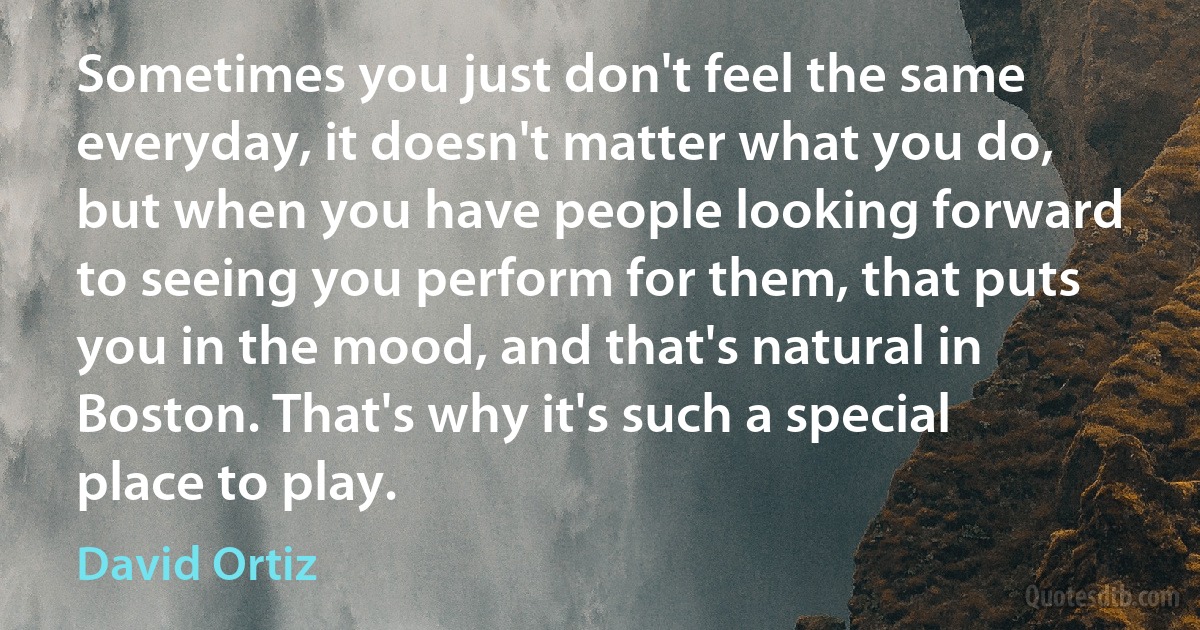 Sometimes you just don't feel the same everyday, it doesn't matter what you do, but when you have people looking forward to seeing you perform for them, that puts you in the mood, and that's natural in Boston. That's why it's such a special place to play. (David Ortiz)