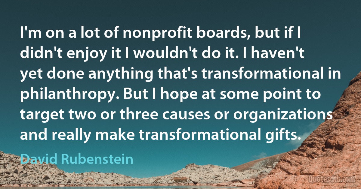 I'm on a lot of nonprofit boards, but if I didn't enjoy it I wouldn't do it. I haven't yet done anything that's transformational in philanthropy. But I hope at some point to target two or three causes or organizations and really make transformational gifts. (David Rubenstein)