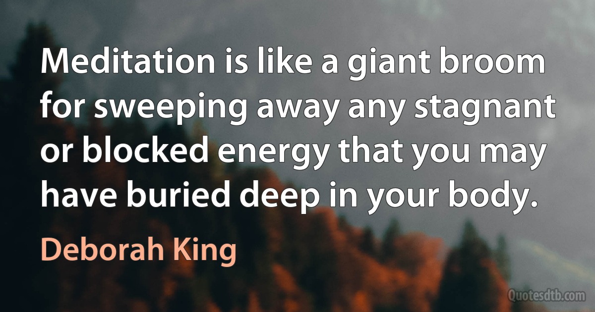 Meditation is like a giant broom for sweeping away any stagnant or blocked energy that you may have buried deep in your body. (Deborah King)