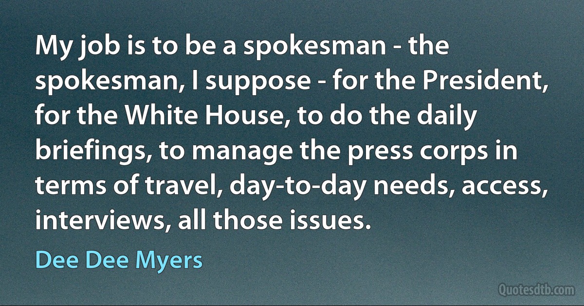 My job is to be a spokesman - the spokesman, I suppose - for the President, for the White House, to do the daily briefings, to manage the press corps in terms of travel, day-to-day needs, access, interviews, all those issues. (Dee Dee Myers)