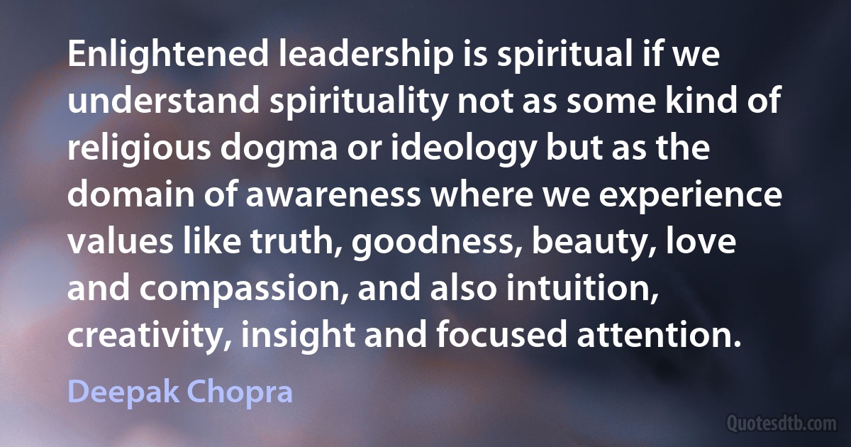 Enlightened leadership is spiritual if we understand spirituality not as some kind of religious dogma or ideology but as the domain of awareness where we experience values like truth, goodness, beauty, love and compassion, and also intuition, creativity, insight and focused attention. (Deepak Chopra)