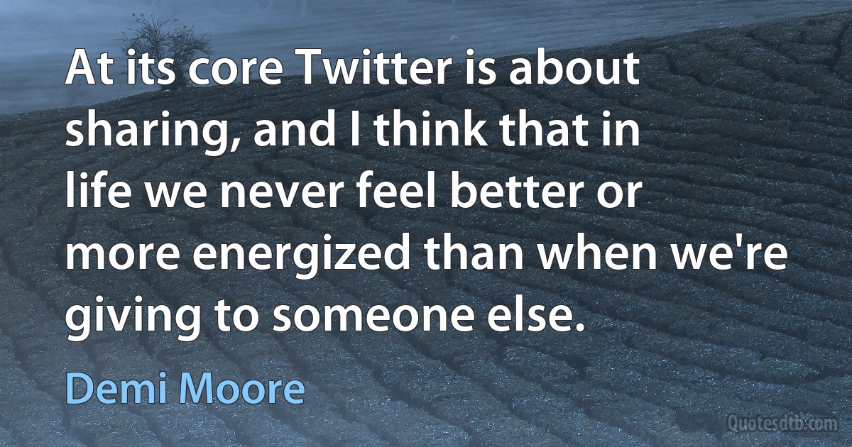 At its core Twitter is about sharing, and I think that in life we never feel better or more energized than when we're giving to someone else. (Demi Moore)