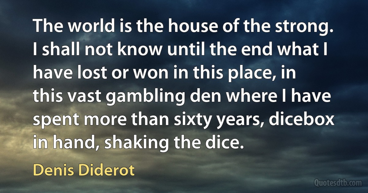 The world is the house of the strong. I shall not know until the end what I have lost or won in this place, in this vast gambling den where I have spent more than sixty years, dicebox in hand, shaking the dice. (Denis Diderot)