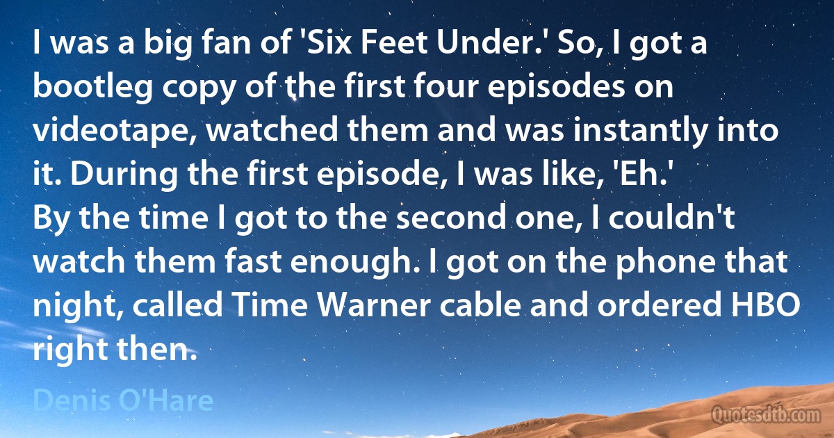 I was a big fan of 'Six Feet Under.' So, I got a bootleg copy of the first four episodes on videotape, watched them and was instantly into it. During the first episode, I was like, 'Eh.' By the time I got to the second one, I couldn't watch them fast enough. I got on the phone that night, called Time Warner cable and ordered HBO right then. (Denis O'Hare)