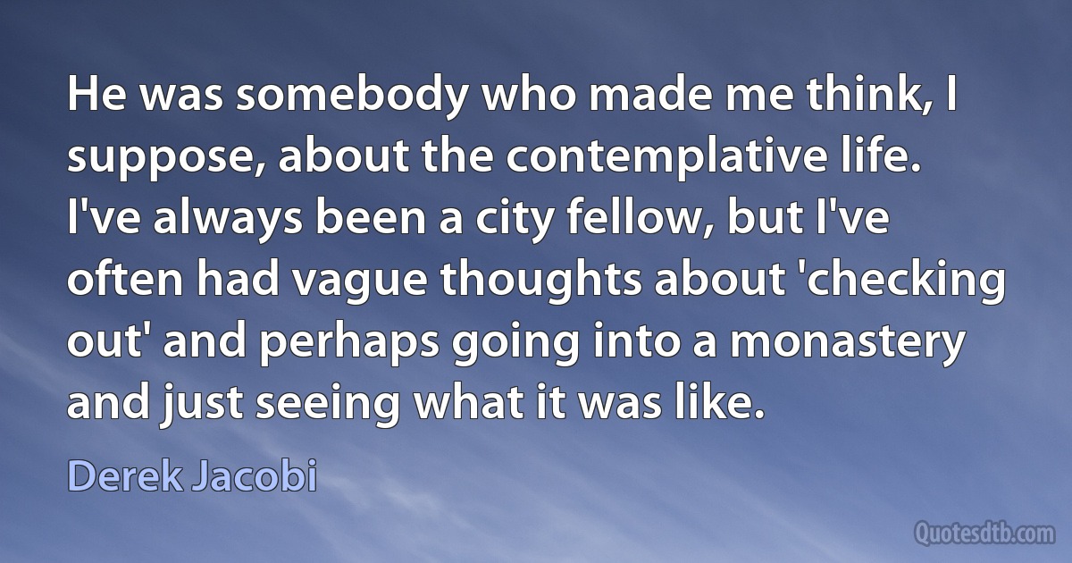 He was somebody who made me think, I suppose, about the contemplative life. I've always been a city fellow, but I've often had vague thoughts about 'checking out' and perhaps going into a monastery and just seeing what it was like. (Derek Jacobi)