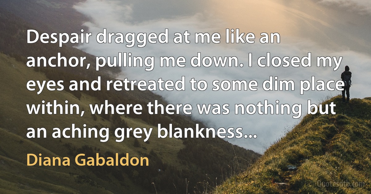 Despair dragged at me like an anchor, pulling me down. I closed my eyes and retreated to some dim place within, where there was nothing but an aching grey blankness... (Diana Gabaldon)