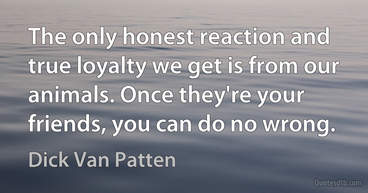 The only honest reaction and true loyalty we get is from our animals. Once they're your friends, you can do no wrong. (Dick Van Patten)