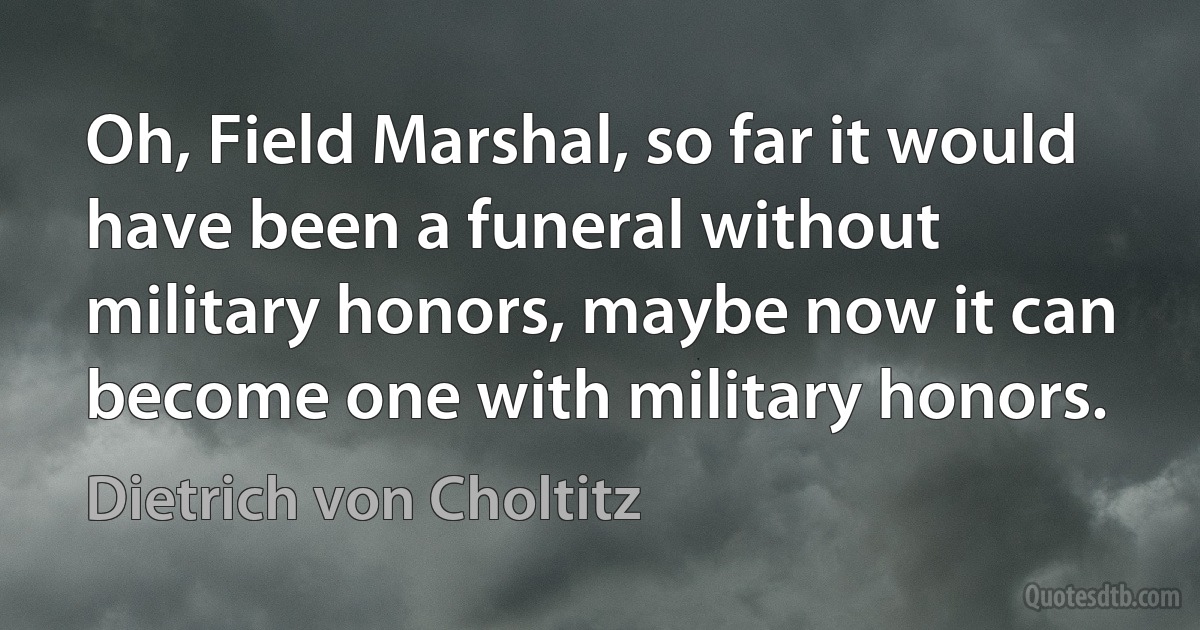 Oh, Field Marshal, so far it would have been a funeral without military honors, maybe now it can become one with military honors. (Dietrich von Choltitz)