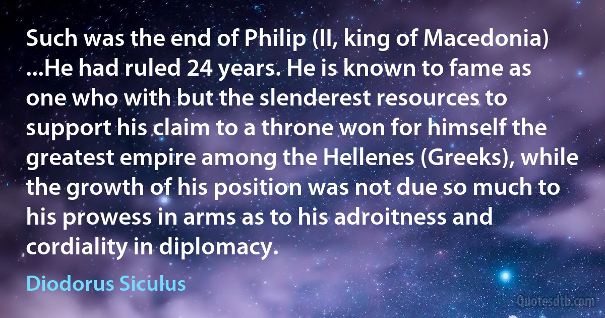 Such was the end of Philip (II, king of Macedonia) ...He had ruled 24 years. He is known to fame as one who with but the slenderest resources to support his claim to a throne won for himself the greatest empire among the Hellenes (Greeks), while the growth of his position was not due so much to his prowess in arms as to his adroitness and cordiality in diplomacy. (Diodorus Siculus)