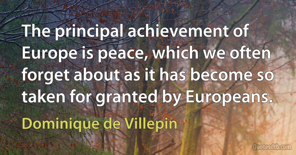 The principal achievement of Europe is peace, which we often forget about as it has become so taken for granted by Europeans. (Dominique de Villepin)