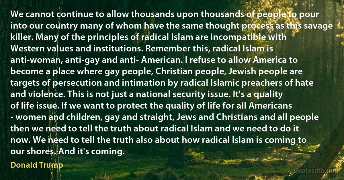 We cannot continue to allow thousands upon thousands of people to pour into our country many of whom have the same thought process as this savage killer. Many of the principles of radical Islam are incompatible with Western values and institutions. Remember this, radical Islam is anti-woman, anti-gay and anti- American. I refuse to allow America to become a place where gay people, Christian people, Jewish people are targets of persecution and intimation by radical Islamic preachers of hate and violence. This is not just a national security issue. It's a quality of life issue. If we want to protect the quality of life for all Americans - women and children, gay and straight, Jews and Christians and all people then we need to tell the truth about radical Islam and we need to do it now. We need to tell the truth also about how radical Islam is coming to our shores. And it's coming. (Donald Trump)