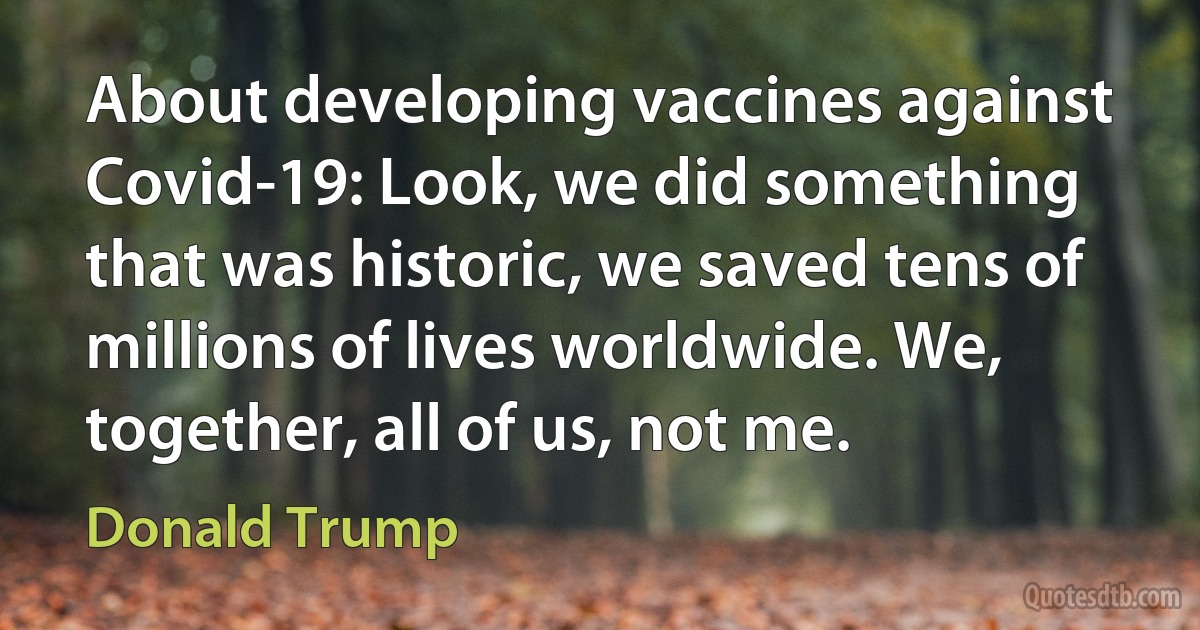 About developing vaccines against Covid-19: Look, we did something that was historic, we saved tens of millions of lives worldwide. We, together, all of us, not me. (Donald Trump)