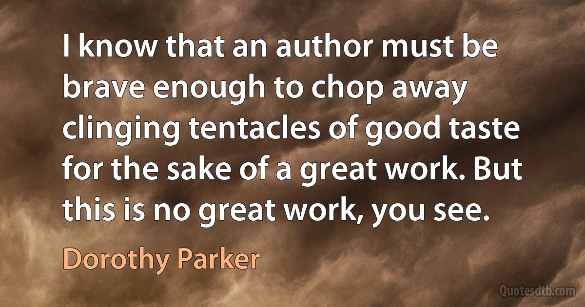 I know that an author must be brave enough to chop away clinging tentacles of good taste for the sake of a great work. But this is no great work, you see. (Dorothy Parker)