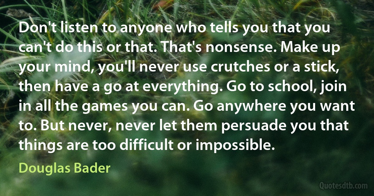 Don't listen to anyone who tells you that you can't do this or that. That's nonsense. Make up your mind, you'll never use crutches or a stick, then have a go at everything. Go to school, join in all the games you can. Go anywhere you want to. But never, never let them persuade you that things are too difficult or impossible. (Douglas Bader)