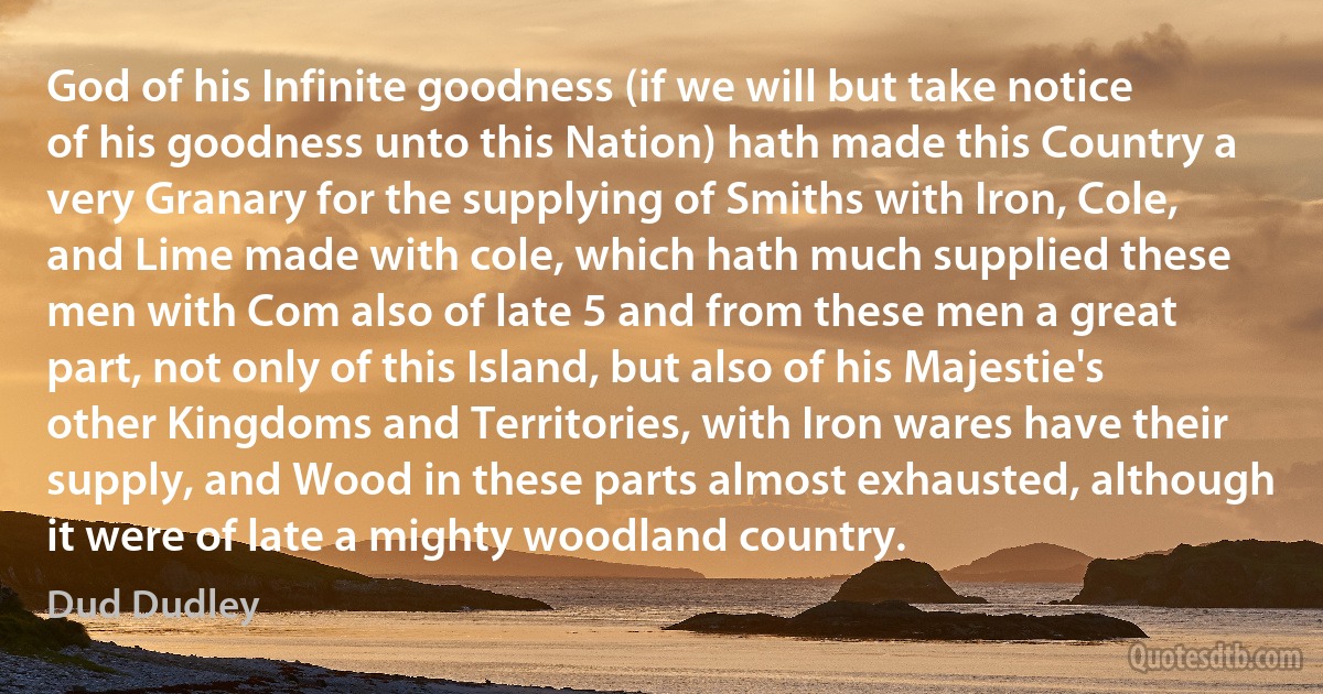 God of his Infinite goodness (if we will but take notice of his goodness unto this Nation) hath made this Country a very Granary for the supplying of Smiths with Iron, Cole, and Lime made with cole, which hath much supplied these men with Com also of late 5 and from these men a great part, not only of this Island, but also of his Majestie's other Kingdoms and Territories, with Iron wares have their supply, and Wood in these parts almost exhausted, although it were of late a mighty woodland country. (Dud Dudley)