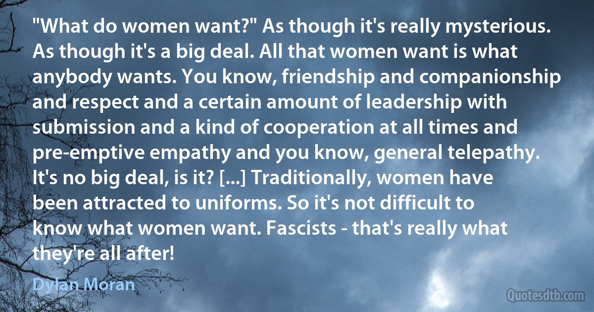 "What do women want?" As though it's really mysterious. As though it's a big deal. All that women want is what anybody wants. You know, friendship and companionship and respect and a certain amount of leadership with submission and a kind of cooperation at all times and pre-emptive empathy and you know, general telepathy. It's no big deal, is it? [...] Traditionally, women have been attracted to uniforms. So it's not difficult to know what women want. Fascists - that's really what they're all after! (Dylan Moran)