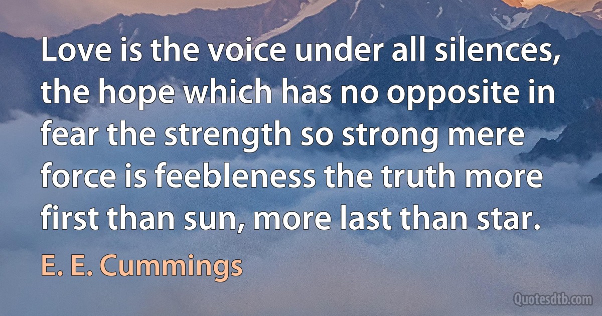 Love is the voice under all silences, the hope which has no opposite in fear the strength so strong mere force is feebleness the truth more first than sun, more last than star. (E. E. Cummings)