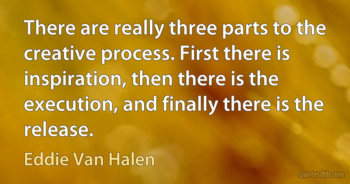 There are really three parts to the creative process. First there is inspiration, then there is the execution, and finally there is the release. (Eddie Van Halen)