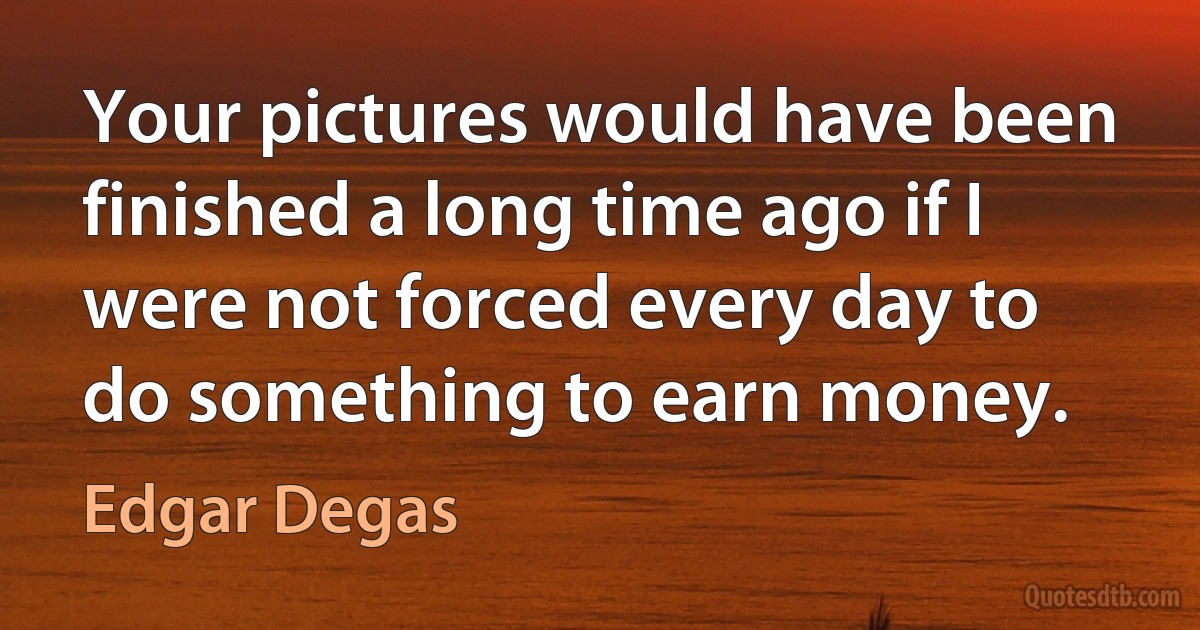 Your pictures would have been finished a long time ago if I were not forced every day to do something to earn money. (Edgar Degas)