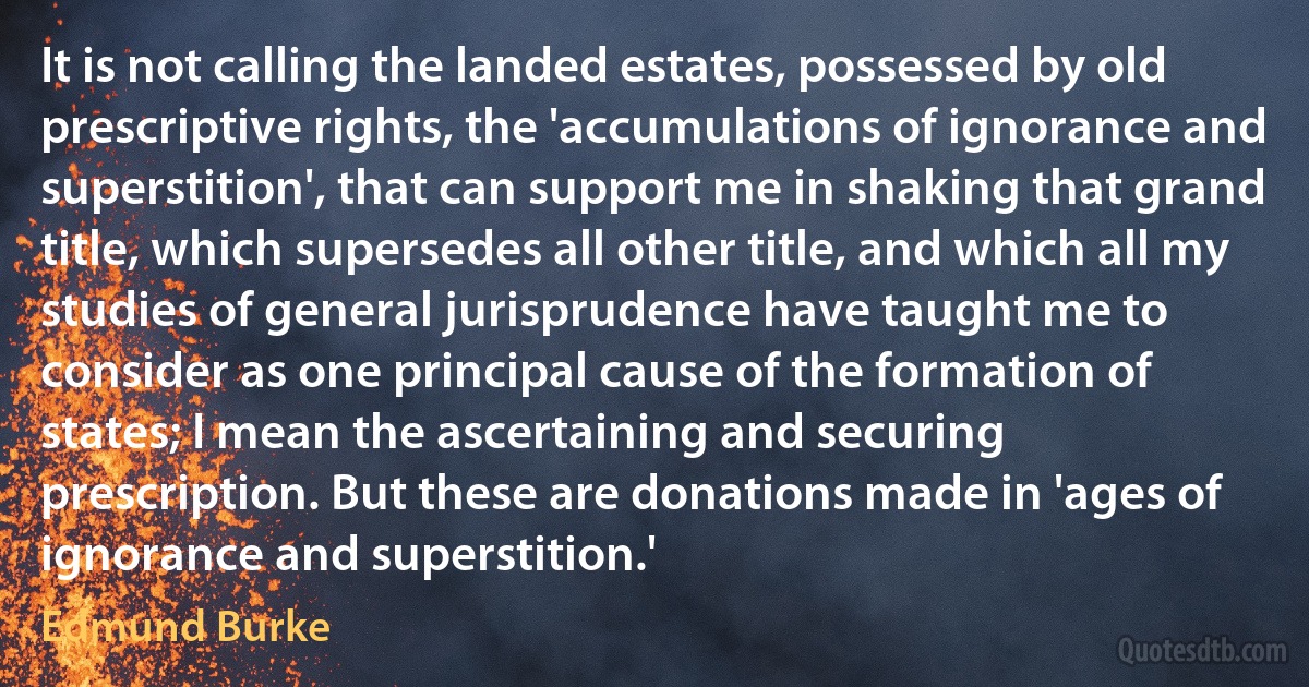 It is not calling the landed estates, possessed by old prescriptive rights, the 'accumulations of ignorance and superstition', that can support me in shaking that grand title, which supersedes all other title, and which all my studies of general jurisprudence have taught me to consider as one principal cause of the formation of states; I mean the ascertaining and securing prescription. But these are donations made in 'ages of ignorance and superstition.' (Edmund Burke)