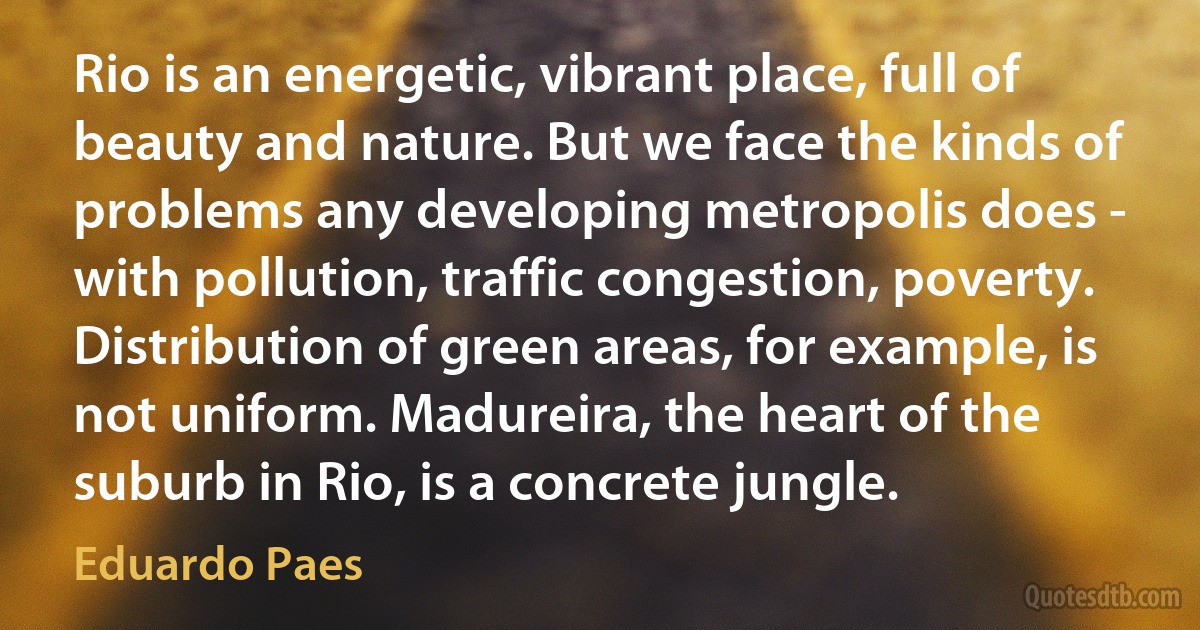 Rio is an energetic, vibrant place, full of beauty and nature. But we face the kinds of problems any developing metropolis does - with pollution, traffic congestion, poverty. Distribution of green areas, for example, is not uniform. Madureira, the heart of the suburb in Rio, is a concrete jungle. (Eduardo Paes)