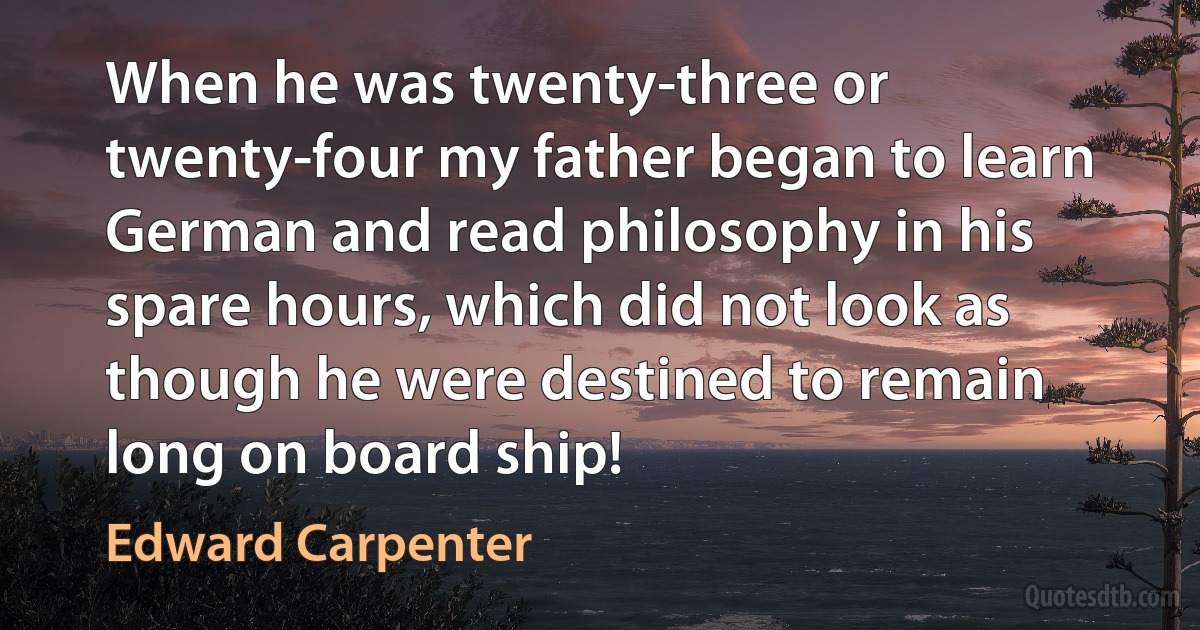 When he was twenty-three or twenty-four my father began to learn German and read philosophy in his spare hours, which did not look as though he were destined to remain long on board ship! (Edward Carpenter)