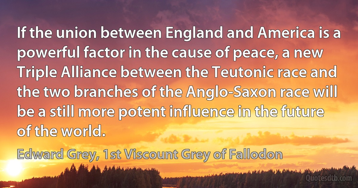 If the union between England and America is a powerful factor in the cause of peace, a new Triple Alliance between the Teutonic race and the two branches of the Anglo-Saxon race will be a still more potent influence in the future of the world. (Edward Grey, 1st Viscount Grey of Fallodon)