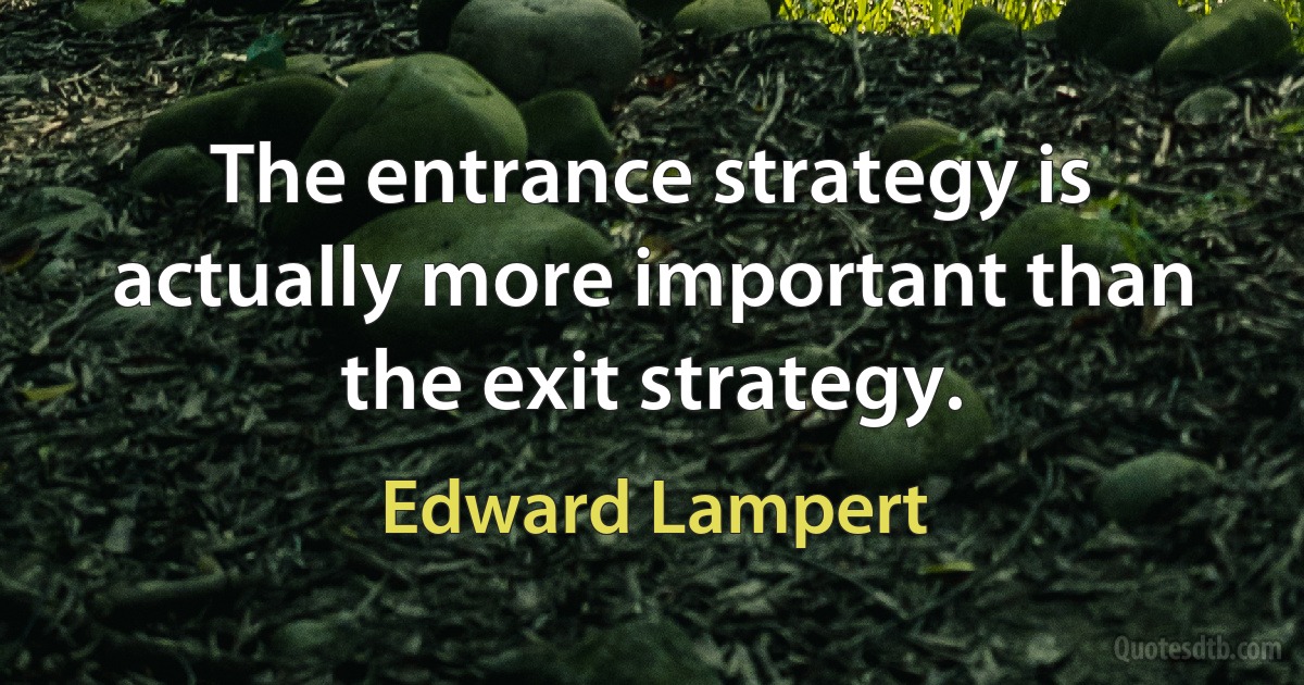 The entrance strategy is actually more important than the exit strategy. (Edward Lampert)