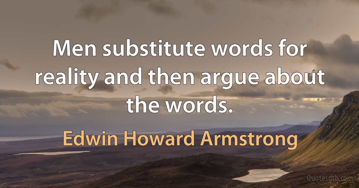 Men substitute words for reality and then argue about the words. (Edwin Howard Armstrong)