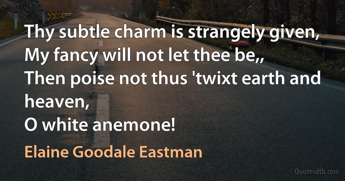 Thy subtle charm is strangely given,
My fancy will not let thee be,,
Then poise not thus 'twixt earth and heaven,
O white anemone! (Elaine Goodale Eastman)