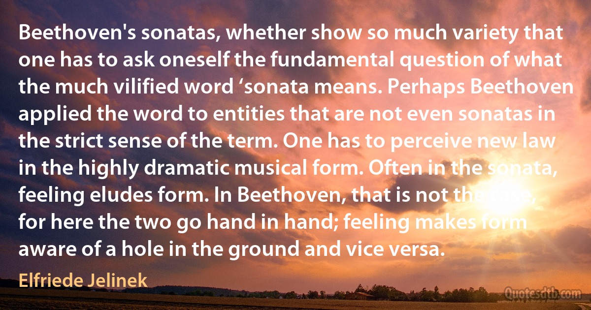 Beethoven's sonatas, whether show so much variety that one has to ask oneself the fundamental question of what the much vilified word ‘sonata means. Perhaps Beethoven applied the word to entities that are not even sonatas in the strict sense of the term. One has to perceive new law in the highly dramatic musical form. Often in the sonata, feeling eludes form. In Beethoven, that is not the case, for here the two go hand in hand; feeling makes form aware of a hole in the ground and vice versa. (Elfriede Jelinek)