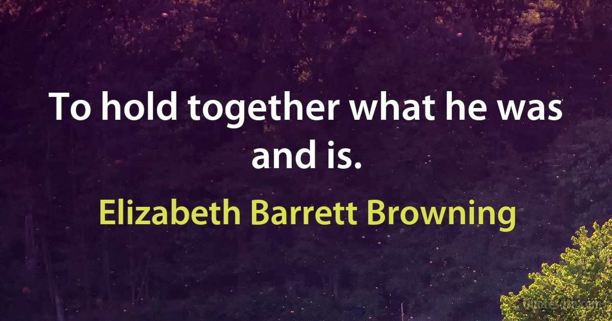 To hold together what he was and is. (Elizabeth Barrett Browning)