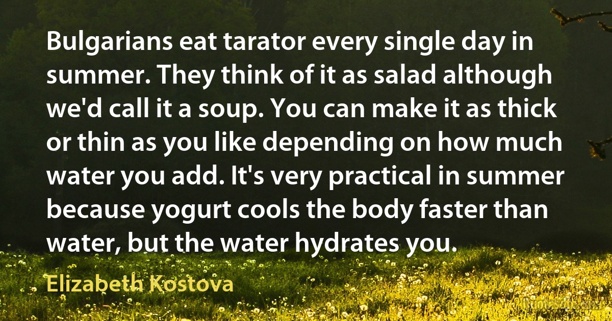 Bulgarians eat tarator every single day in summer. They think of it as salad although we'd call it a soup. You can make it as thick or thin as you like depending on how much water you add. It's very practical in summer because yogurt cools the body faster than water, but the water hydrates you. (Elizabeth Kostova)