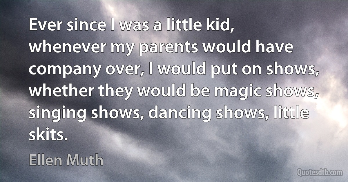 Ever since I was a little kid, whenever my parents would have company over, I would put on shows, whether they would be magic shows, singing shows, dancing shows, little skits. (Ellen Muth)