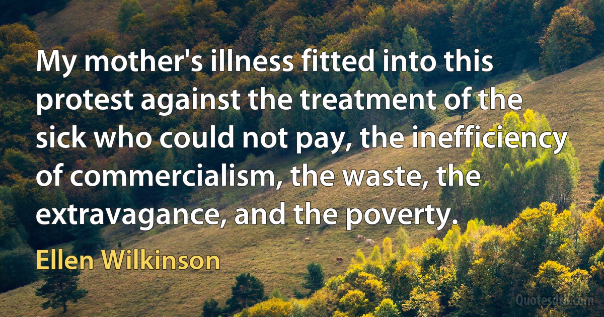 My mother's illness fitted into this protest against the treatment of the sick who could not pay, the inefficiency of commercialism, the waste, the extravagance, and the poverty. (Ellen Wilkinson)