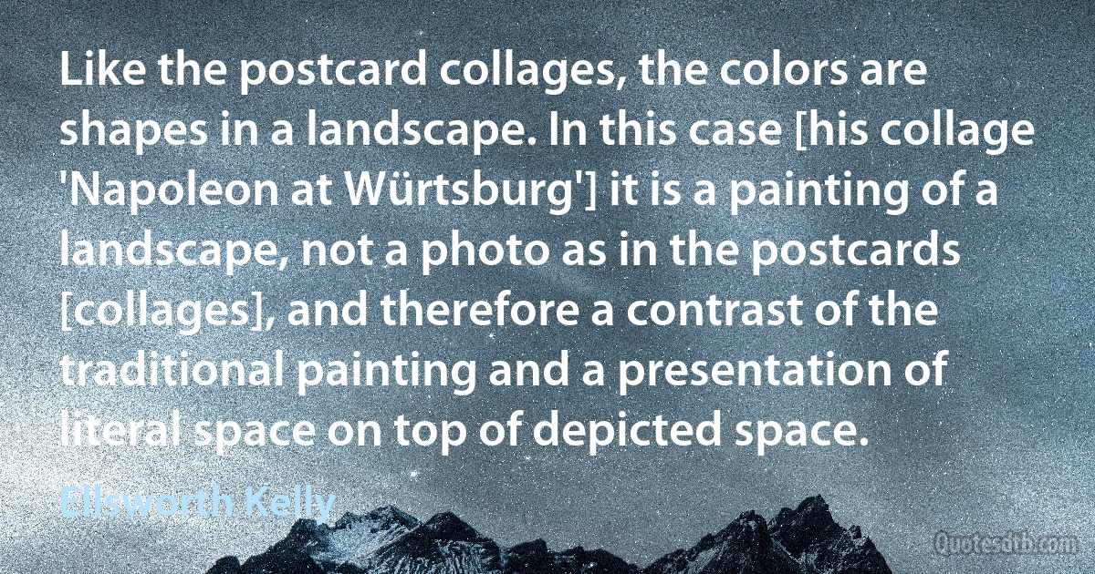 Like the postcard collages, the colors are shapes in a landscape. In this case [his collage 'Napoleon at Würtsburg'] it is a painting of a landscape, not a photo as in the postcards [collages], and therefore a contrast of the traditional painting and a presentation of literal space on top of depicted space. (Ellsworth Kelly)