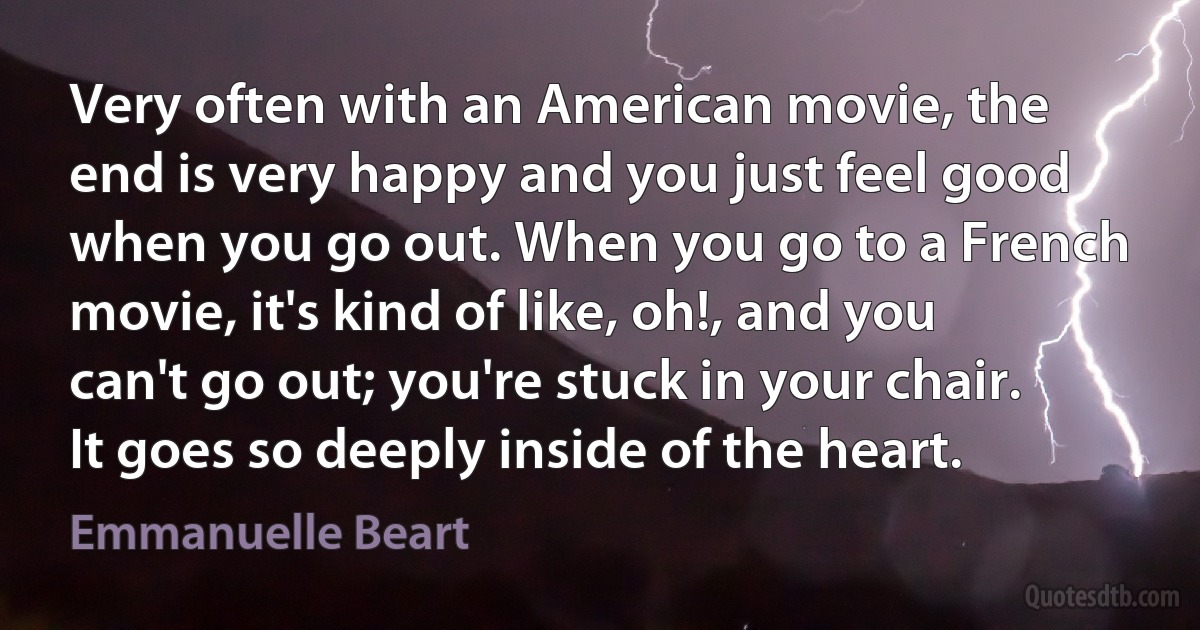 Very often with an American movie, the end is very happy and you just feel good when you go out. When you go to a French movie, it's kind of like, oh!, and you can't go out; you're stuck in your chair. It goes so deeply inside of the heart. (Emmanuelle Beart)