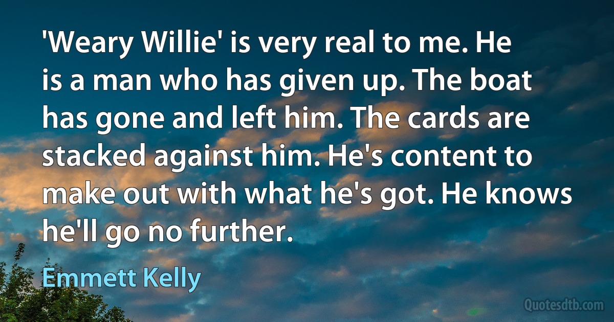 'Weary Willie' is very real to me. He is a man who has given up. The boat has gone and left him. The cards are stacked against him. He's content to make out with what he's got. He knows he'll go no further. (Emmett Kelly)